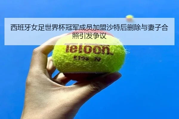 西班牙女足世界杯冠军成员加盟沙特后删除与妻子合照引发争议