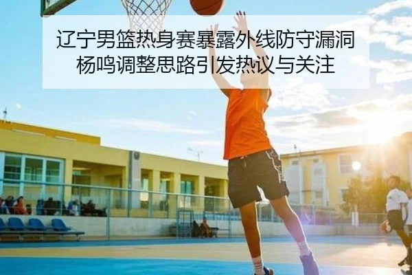 辽宁男篮热身赛暴露外线防守漏洞 杨鸣调整思路引发热议与关注